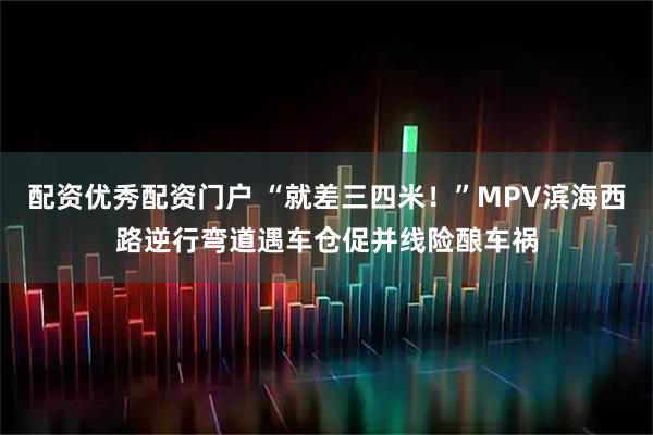 配资优秀配资门户 “就差三四米！”MPV滨海西路逆行弯道遇车仓促并线险酿车祸
