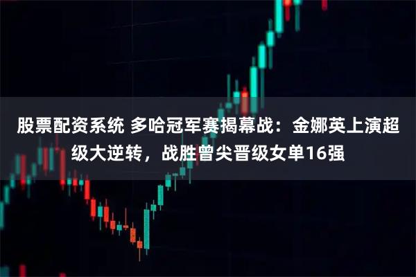 股票配资系统 多哈冠军赛揭幕战：金娜英上演超级大逆转，战胜曾尖晋级女单16强