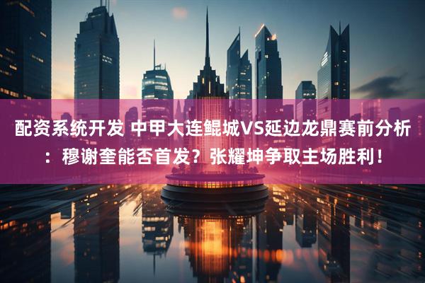 配资系统开发 中甲大连鲲城VS延边龙鼎赛前分析：穆谢奎能否首发？张耀坤争取主场胜利！