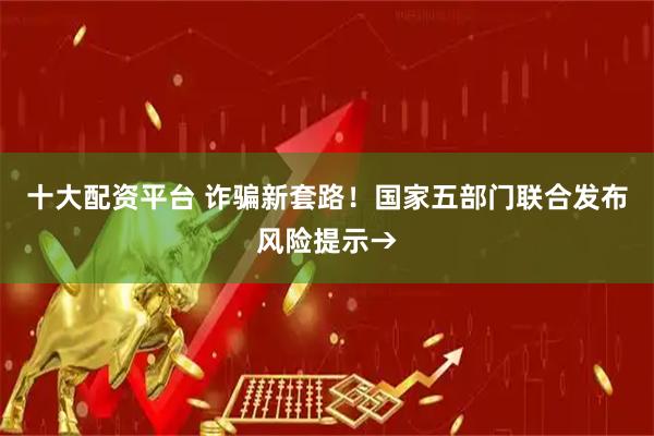 十大配资平台 诈骗新套路！国家五部门联合发布风险提示→