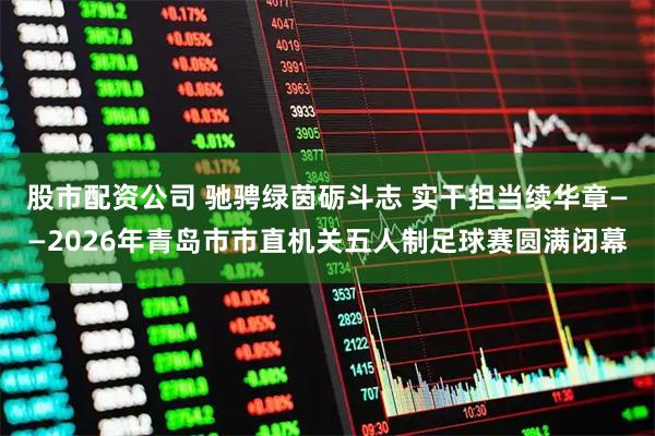 股市配资公司 驰骋绿茵砺斗志 实干担当续华章——2026年青岛市市直机关五人制足球赛圆满闭幕
