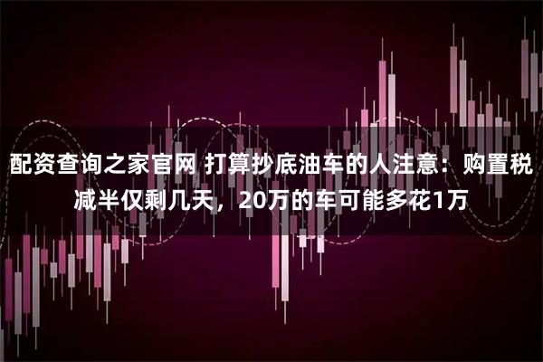 配资查询之家官网 打算抄底油车的人注意：购置税减半仅剩几天，20万的车可能多花1万