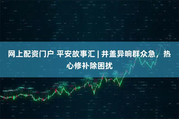 网上配资门户 平安故事汇 | 井盖异响群众急，热心修补除困扰
