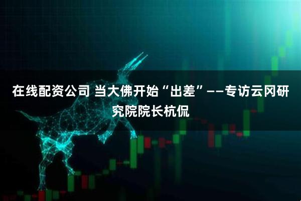 在线配资公司 当大佛开始“出差”——专访云冈研究院院长杭侃